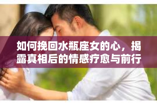 如何挽回水瓶座女的心，揭露真相后的情感疗愈与前行计划