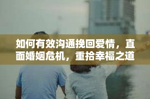 如何有效沟通挽回爱情，直面婚姻危机，重拾幸福之道