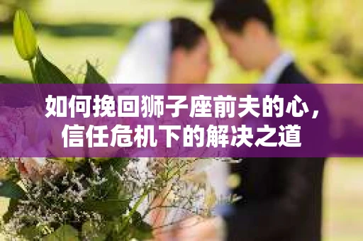 如何挽回狮子座前夫的心,信任危机下的解决之道 如何挽回狮子座前夫的心,信任危机下的解决之道