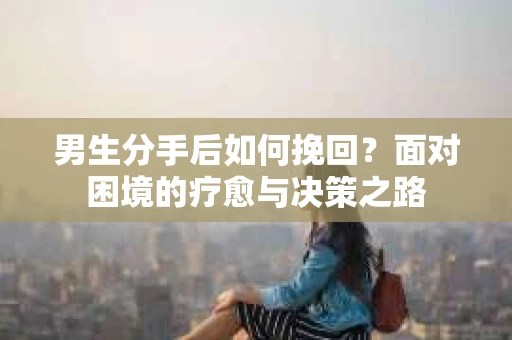 男生分手后如何挽回?面对困境的疗愈与决策之路 男生分手后如何挽回?面对困境的疗愈与决策之路