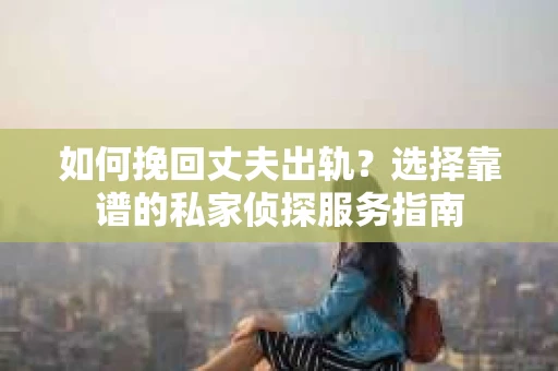 如何挽回丈夫出轨？选择靠谱的私家侦探服务指南
