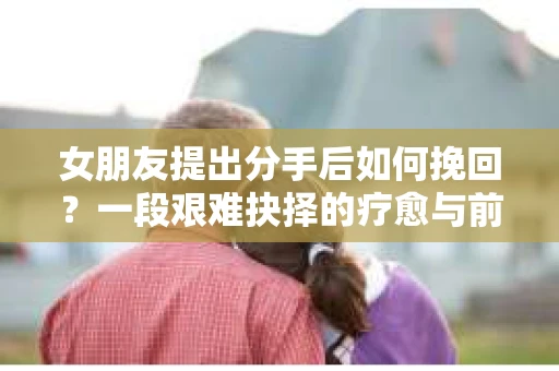 女朋友提出分手后如何挽回?一段艰难抉择的疗愈与前行之路 女朋友提出分手后如何挽回?一段艰难抉择的疗愈与前行之路
