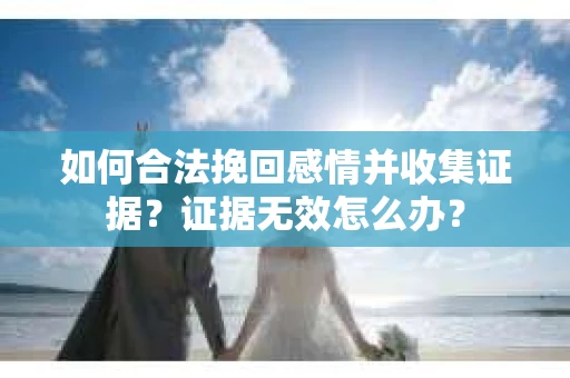 如何合法挽回感情并收集证据？证据无效怎么办？