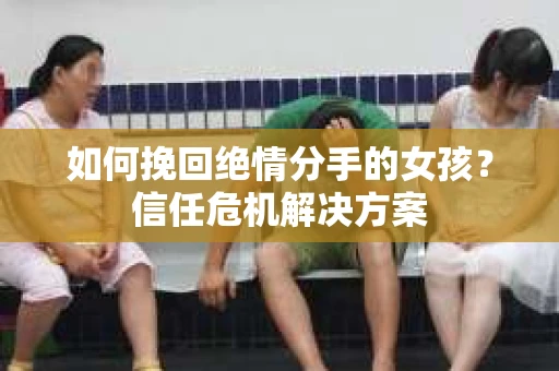 如何挽回绝情分手的女孩?信任危机解决方案 如何挽回绝情分手的女孩?信任危机解决方案