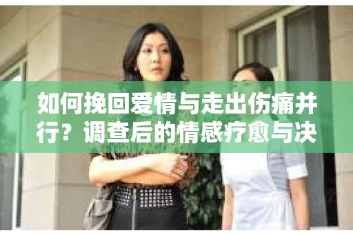 如何挽回爱情与走出伤痛并行?调查后的情感疗愈与决策指南 如何挽回爱情与走出伤痛并行?调查后的情感疗愈与决策指南