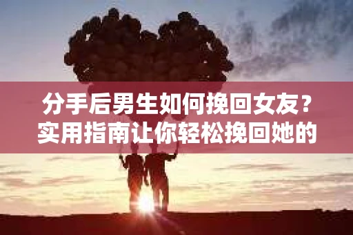 分手后男生如何挽回女友？实用指南让你轻松挽回她的心