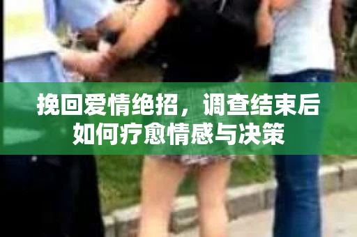 挽回爱情绝招,调查结束后如何疗愈情感与决策 挽回爱情绝招,调查结束后如何疗愈情感与决策