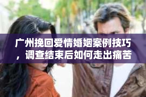 广州挽回爱情婚姻案例技巧，调查结束后如何走出痛苦并做出明智决策？