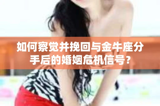 如何察觉并挽回与金牛座分手后的婚姻危机信号？