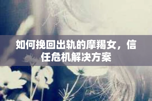 如何挽回出轨的摩羯女,信任危机解决方案 如何挽回出轨的摩羯女,信任危机解决方案