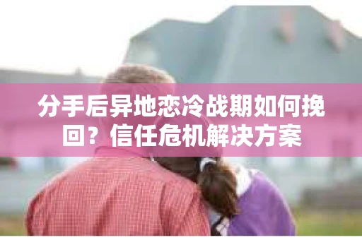 分手后异地恋冷战期如何挽回?信任危机解决方案 分手后异地恋冷战期如何挽回?信任危机解决方案