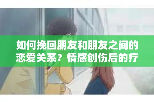 如何挽回朋友和朋友之间的恋爱关系？情感创伤后的疗愈与决策之路