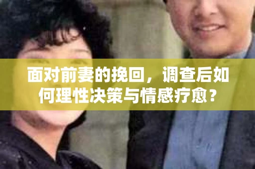 面对前妻的挽回，调查后如何理性决策与情感疗愈？