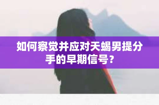 如何察觉并应对天蝎男提分手的早期信号? 如何察觉并应对天蝎男提分手的早期信号?