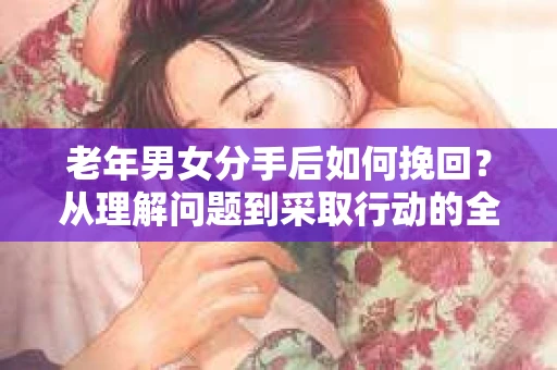 老年男女分手后如何挽回?从理解问题到采取行动的全面指南 老年男女分手后如何挽回?从理解问题到采取行动的全面指南
