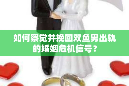 如何察觉并挽回双鱼男出轨的婚姻危机信号？