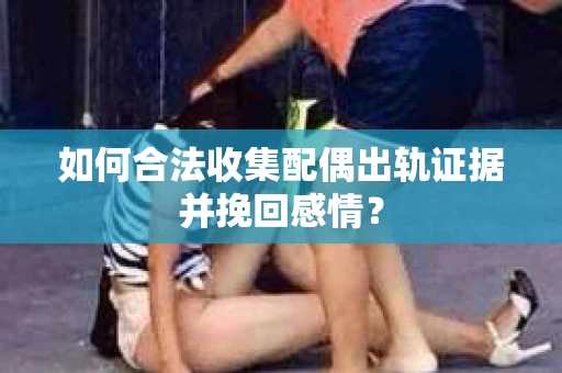 如何合法收集配偶出轨证据并挽回感情？