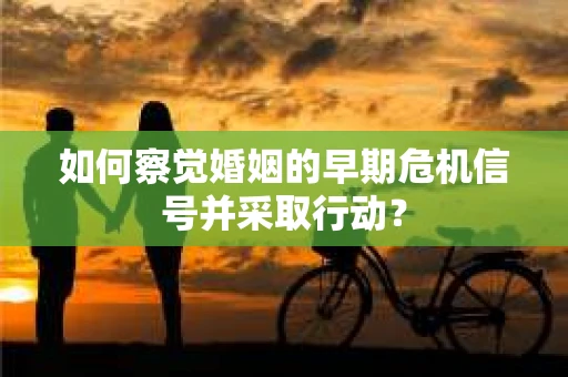 如何察觉婚姻的早期危机信号并采取行动? 如何察觉婚姻的早期危机信号并采取行动?