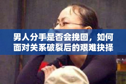男人分手是否会挽回,如何面对关系破裂后的艰难抉择? 男人分手是否会挽回,如何面对关系破裂后的艰难抉择?