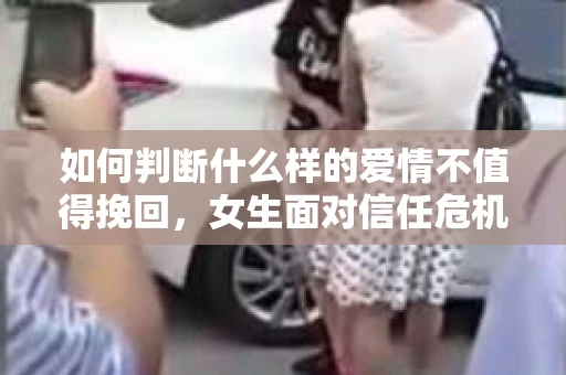 如何判断什么样的爱情不值得挽回，女生面对信任危机怎么办？