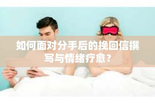 如何面对分手后的挽回信撰写与情绪疗愈？