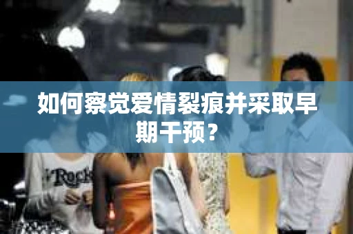 如何察觉爱情裂痕并采取早期干预？