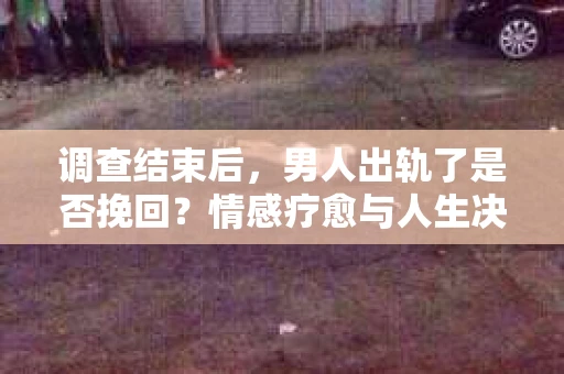 调查结束后,男人出轨了是否挽回?情感疗愈与人生决策的干货指南 调查结束后,男人出轨了是否挽回?情感疗愈与人生决策的干货指南