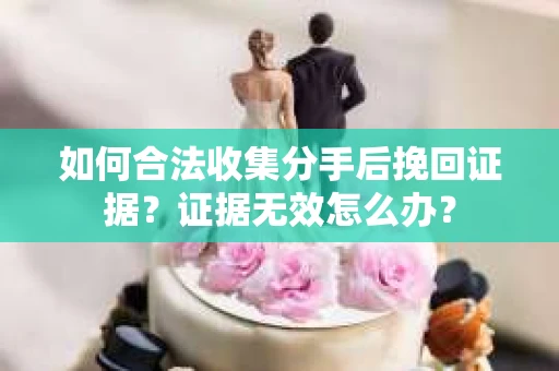 如何合法收集分手后挽回证据？证据无效怎么办？