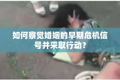 如何察觉婚姻的早期危机信号并采取行动? 如何察觉婚姻的早期危机信号并采取行动?