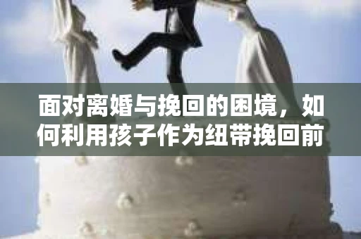 面对离婚与挽回的困境,如何利用孩子作为纽带挽回前夫的技巧? 面对离婚与挽回的困境,如何利用孩子作为纽带挽回前夫的技巧?