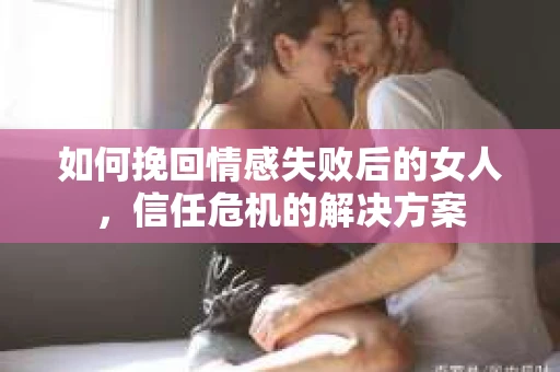 如何挽回情感失败后的女人，信任危机的解决方案
