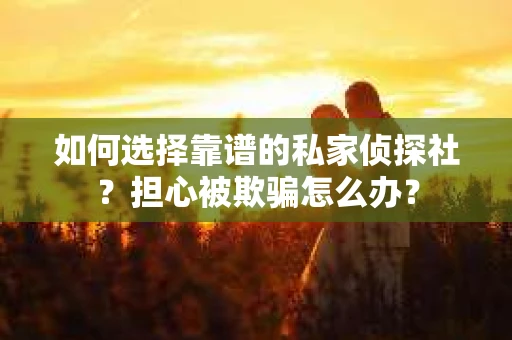如何选择靠谱的私家侦探社？担心被欺骗怎么办？