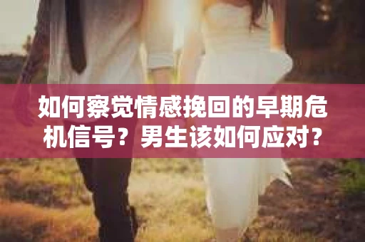 如何察觉情感挽回的早期危机信号？男生该如何应对？
