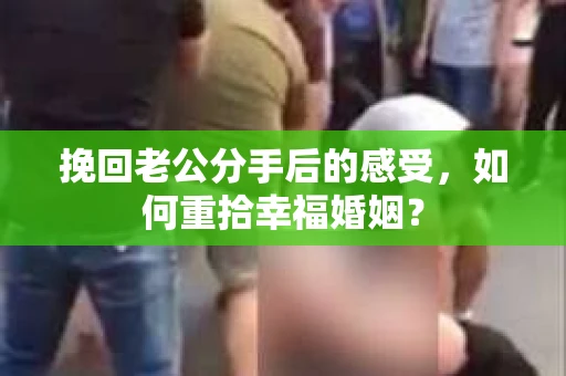 挽回老公分手后的感受，如何重拾幸福婚姻？