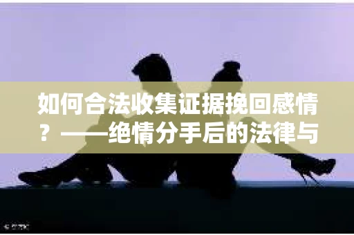 如何合法收集证据挽回感情？——绝情分手后的法律与取证策略