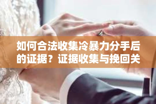 如何合法收集冷暴力分手后的证据？证据收集与挽回关系怎么办？
