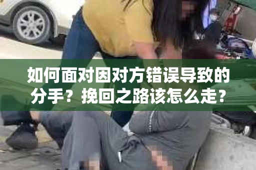 如何面对因对方错误导致的分手?挽回之路该怎么走? 如何面对因对方错误导致的分手?挽回之路该怎么走?