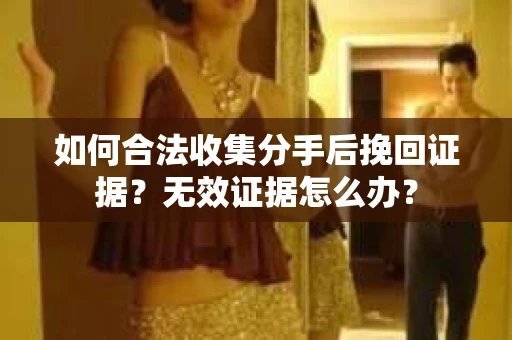 如何合法收集分手后挽回证据？无效证据怎么办？
