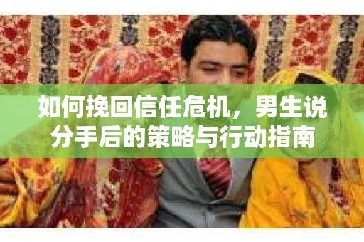 如何挽回信任危机，男生说分手后的策略与行动指南