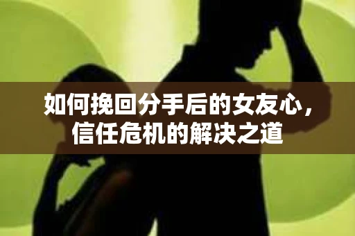 如何挽回分手后的女友心，信任危机的解决之道