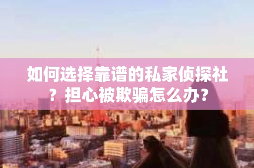 如何选择靠谱的私家侦探社？担心被欺骗怎么办？