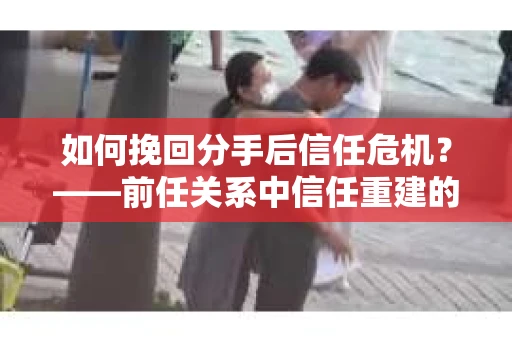 如何挽回分手后信任危机？——前任关系中信任重建的实用指南