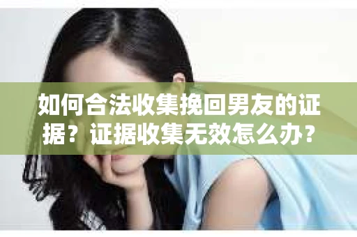 如何合法收集挽回男友的证据？证据收集无效怎么办？
