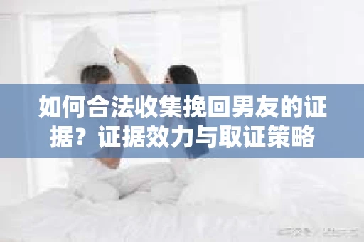 如何合法收集挽回男友的证据？证据效力与取证策略