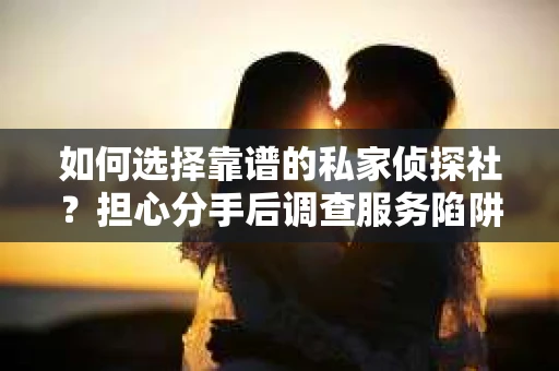 如何选择靠谱的私家侦探社？担心分手后调查服务陷阱怎么办？