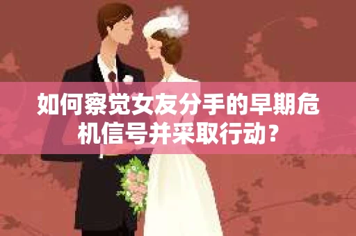 如何察觉女友分手的早期危机信号并采取行动？