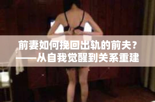 前妻如何挽回出轨的前夫?——从自我觉醒到关系重建的全面指南 前妻如何挽回出轨的前夫?——从自我觉醒到关系重建的全面指南