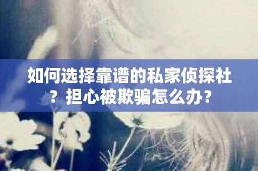 如何选择靠谱的私家侦探社？担心被欺骗怎么办？