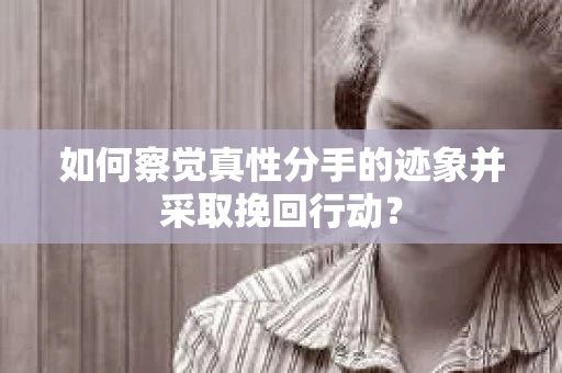如何察觉真性分手的迹象并采取挽回行动？