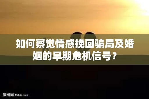 如何察觉情感挽回骗局及婚姻的早期危机信号？